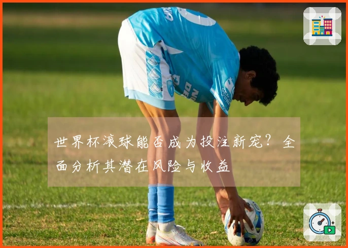 世界杯滚球能否成为投注新宠？全面分析其潜在风险与收益